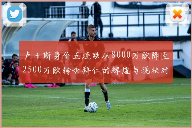 卢卡斯身价五连跌从8000万欧降至2500万欧转会拜仁的辉煌与现状对比