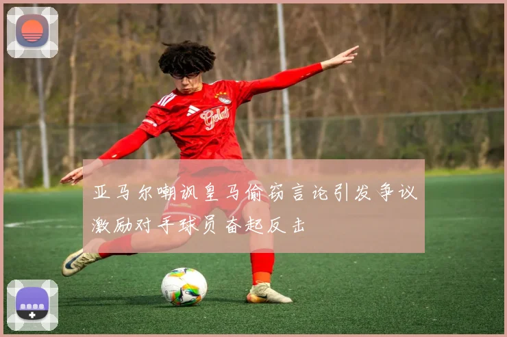 亚马尔嘲讽皇马偷窃言论引发争议激励对手球员奋起反击