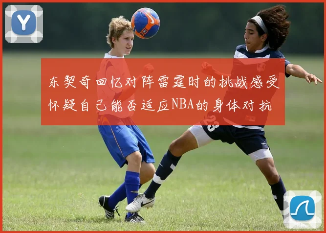 东契奇回忆对阵雷霆时的挑战感受怀疑自己能否适应NBA的身体对抗