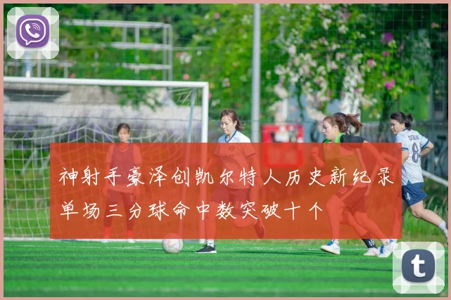 神射手豪泽创凯尔特人历史新纪录单场三分球命中数突破十个