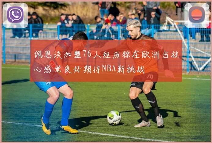 佩恩谈加盟76人经历称在欧洲当核心感觉良好期待NBA新挑战