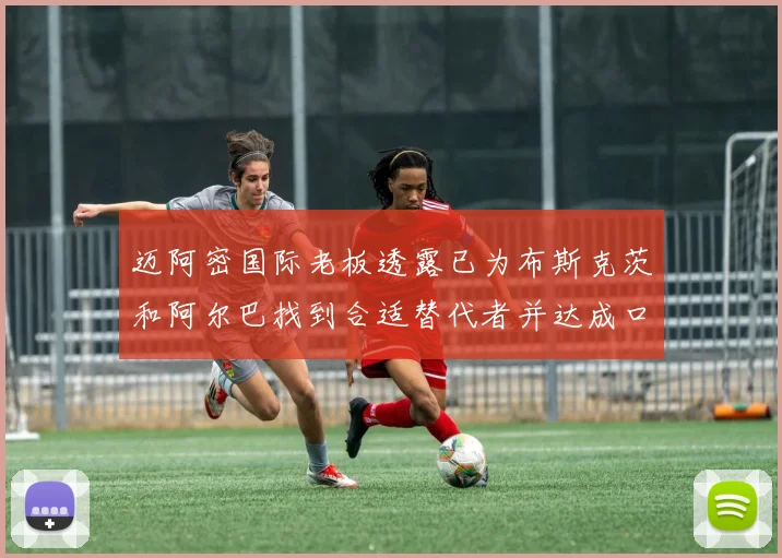 迈阿密国际老板透露已为布斯克茨和阿尔巴找到合适替代者并达成口头协议