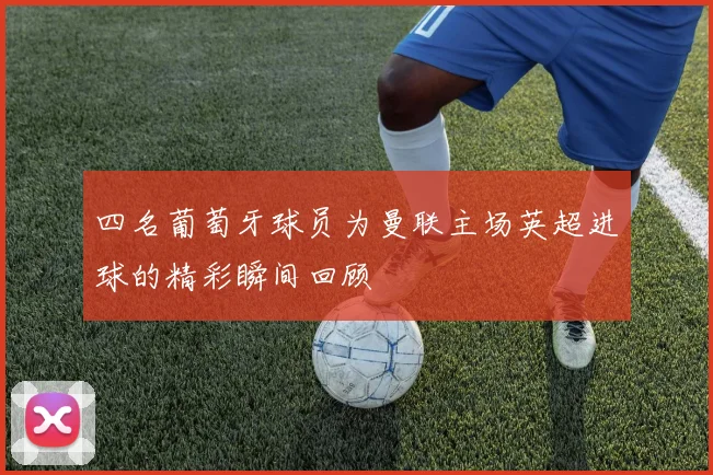 四名葡萄牙球员为曼联主场英超进球的精彩瞬间回顾
