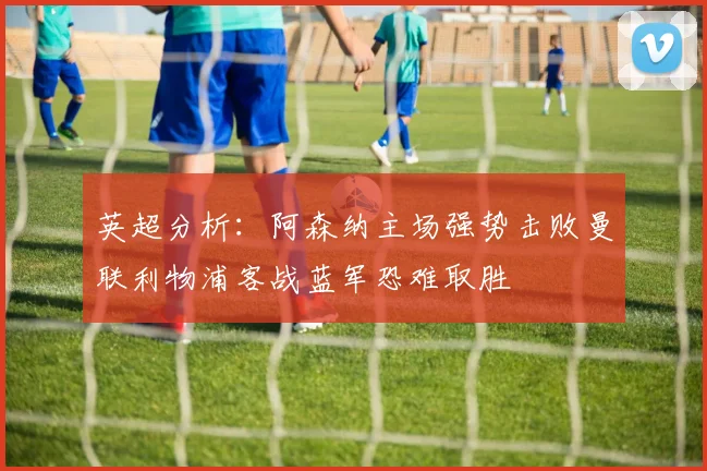 英超分析：阿森纳主场强势击败曼联利物浦客战蓝军恐难取胜