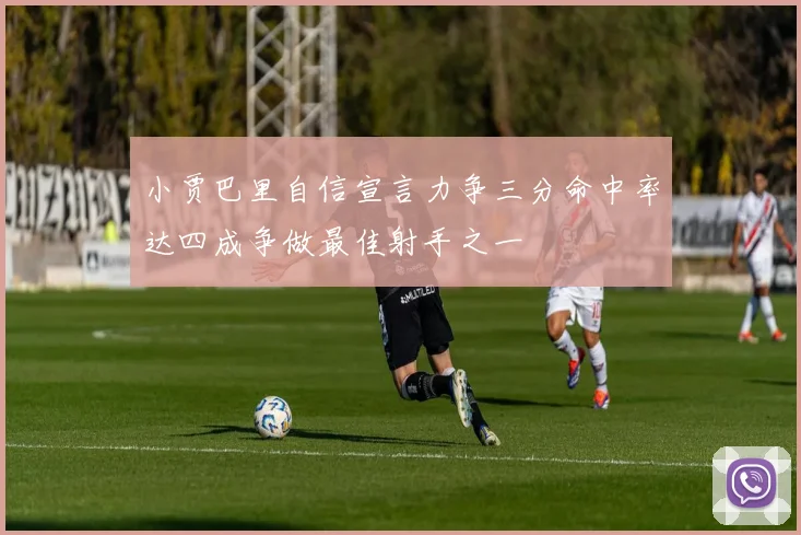 小贾巴里自信宣言力争三分命中率达四成争做最佳射手之一