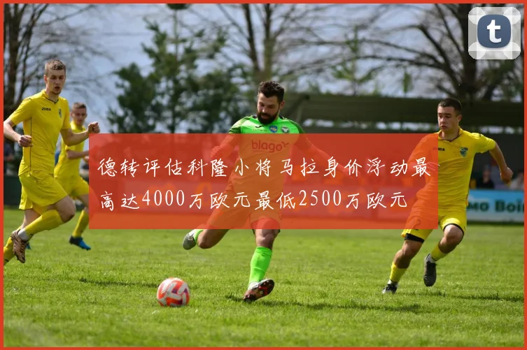 德转评估科隆小将马拉身价浮动最高达4000万欧元最低2500万欧元