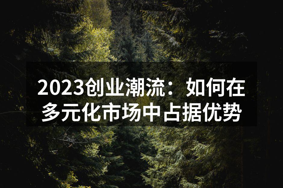 2023创业潮流：如何在多元化市场中占据优势